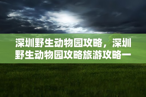深圳野生动物园攻略，深圳野生动物园攻略旅游攻略一天
