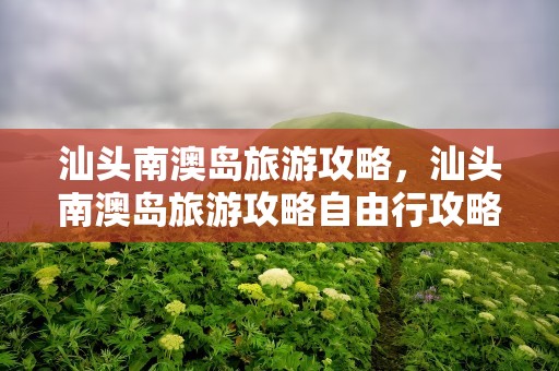 汕头南澳岛旅游攻略，汕头南澳岛旅游攻略自由行攻略