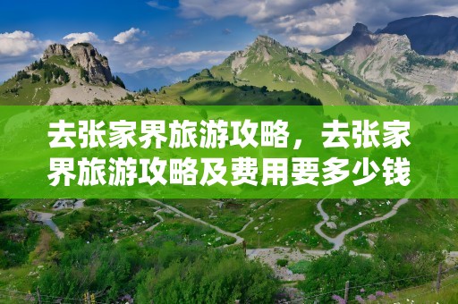 去张家界旅游攻略，去张家界旅游攻略及费用要多少钱