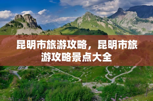 昆明市旅游攻略，昆明市旅游攻略景点大全