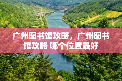 广州图书馆攻略，广州图书馆攻略 哪个位置最好
