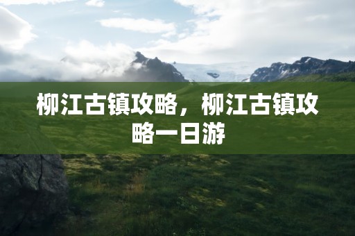 柳江古镇攻略，柳江古镇攻略一日游