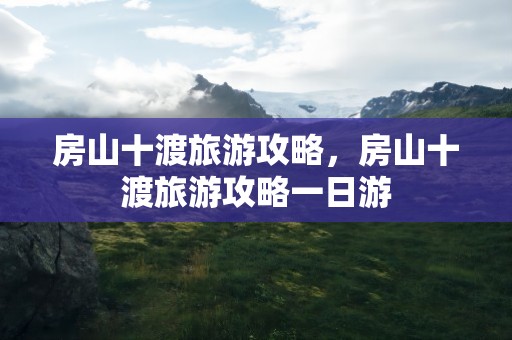 房山十渡旅游攻略，房山十渡旅游攻略一日游