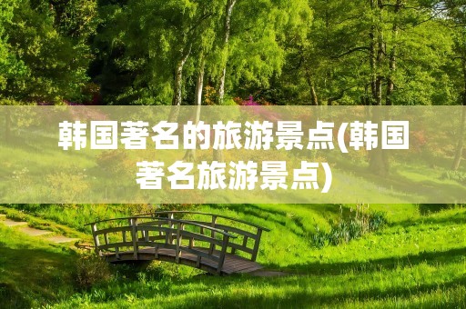 韩国著名的旅游景点(韩国著名旅游景点)