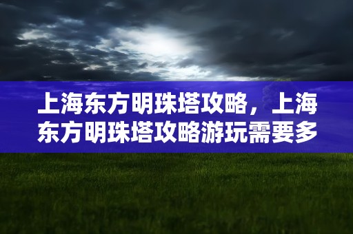 上海东方明珠塔攻略，上海东方明珠塔攻略游玩需要多久