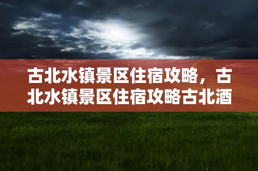 古北水镇景区住宿攻略，古北水镇景区住宿攻略古北酒店