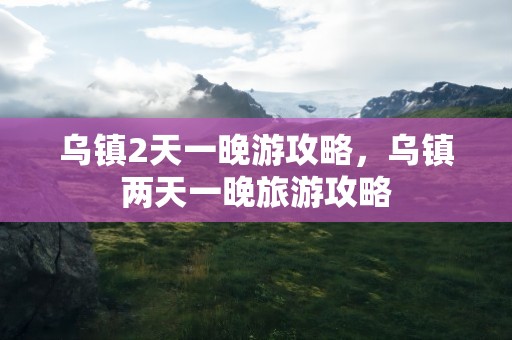 乌镇2天一晚游攻略，乌镇两天一晚旅游攻略