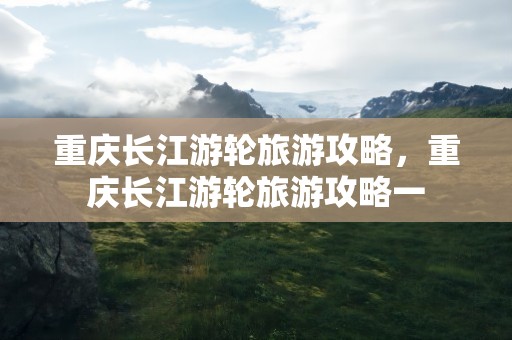 重庆长江游轮旅游攻略，重庆长江游轮旅游攻略一