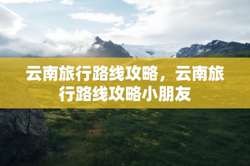 云南旅行路线攻略，云南旅行路线攻略小朋友