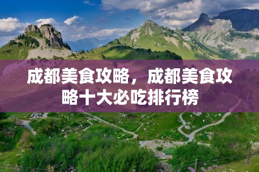 成都美食攻略，成都美食攻略十大必吃排行榜