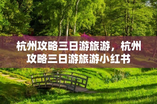 杭州攻略三日游旅游，杭州攻略三日游旅游小红书