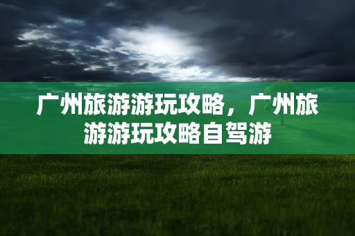 广州旅游游玩攻略，广州旅游游玩攻略自驾游