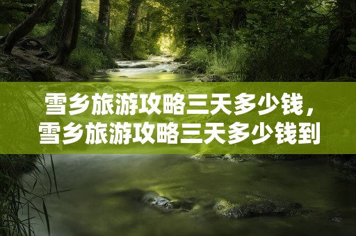 雪乡旅游攻略三天多少钱，雪乡旅游攻略三天多少钱到雪乡旅游攻略百度文库