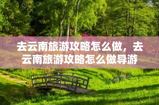 去云南旅游攻略怎么做，去云南旅游攻略怎么做导游