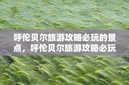 呼伦贝尔旅游攻略必玩的景点，呼伦贝尔旅游攻略必玩的景点推荐