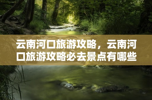 云南河口旅游攻略，云南河口旅游攻略必去景点有哪些