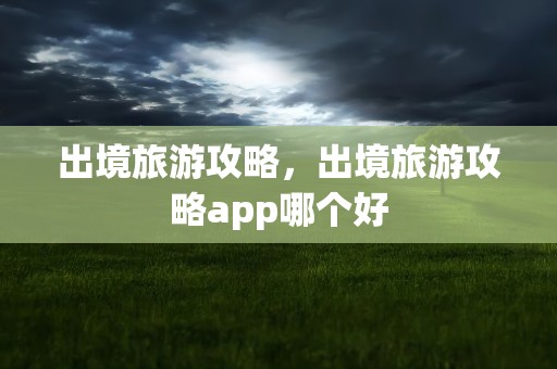 出境旅游攻略，出境旅游攻略app哪个好