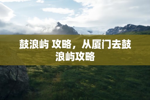 鼓浪屿 攻略，从厦门去鼓浪屿攻略