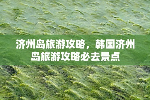 济州岛旅游攻略，韩国济州岛旅游攻略必去景点