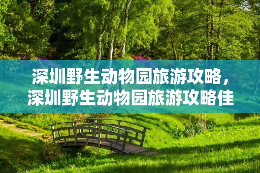 深圳野生动物园旅游攻略，深圳野生动物园旅游攻略佳线路