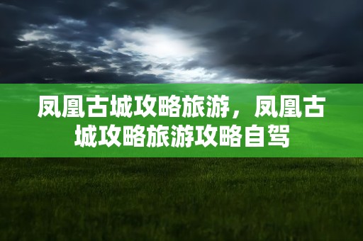 凤凰古城攻略旅游，凤凰古城攻略旅游攻略自驾
