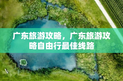 广东旅游攻略，广东旅游攻略自由行最佳线路