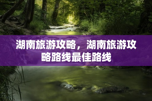 湖南旅游攻略，湖南旅游攻略路线最佳路线