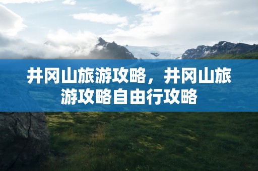 井冈山旅游攻略，井冈山旅游攻略自由行攻略
