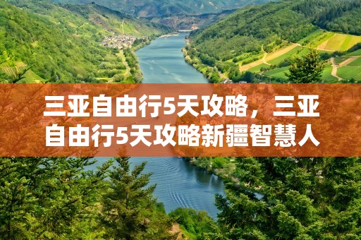 三亚自由行5天攻略，三亚自由行5天攻略新疆智慧人社