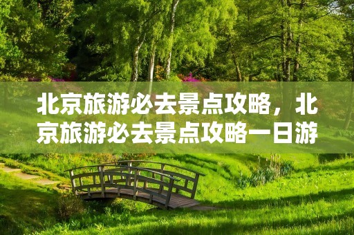 北京旅游必去景点攻略，北京旅游必去景点攻略一日游