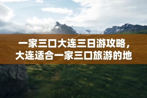 一家三口大连三日游攻略，大连适合一家三口旅游的地方