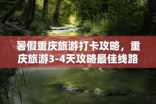 暑假重庆旅游打卡攻略，重庆旅游3-4天攻略最佳线路