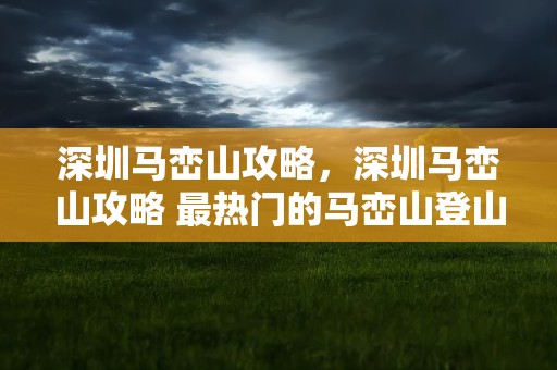 深圳马峦山攻略，深圳马峦山攻略 最热门的马峦山登山路线