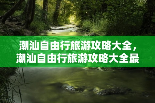 潮汕自由行旅游攻略大全，潮汕自由行旅游攻略大全最新