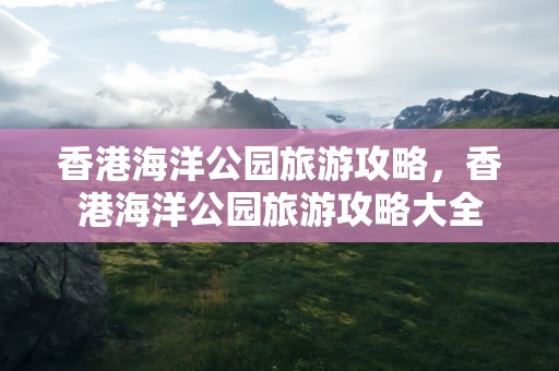 香港海洋公园旅游攻略，香港海洋公园旅游攻略大全