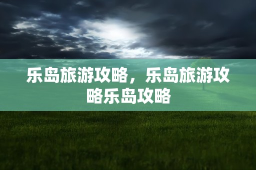乐岛旅游攻略，乐岛旅游攻略乐岛攻略