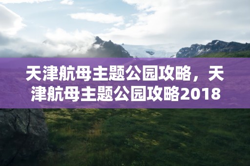 天津航母主题公园攻略，天津航母主题公园攻略2018