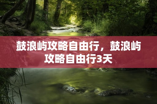 鼓浪屿攻略自由行，鼓浪屿攻略自由行3天