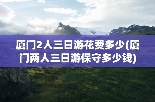 厦门2人三日游花费多少(厦门两人三日游保守多少钱)
