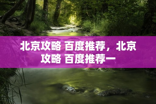 北京攻略 百度推荐，北京攻略 百度推荐一