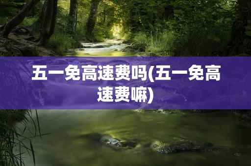 五一免高速费吗(五一免高速费嘛)