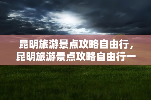 昆明旅游景点攻略自由行，昆明旅游景点攻略自由行一日