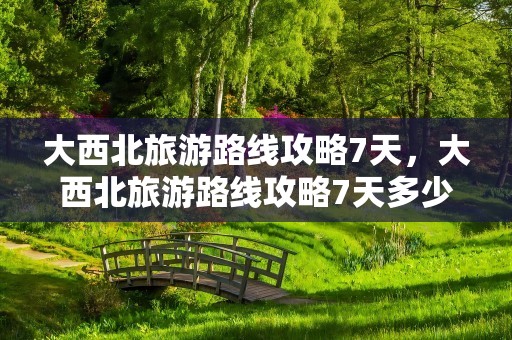 大西北旅游路线攻略7天，大西北旅游路线攻略7天多少钱