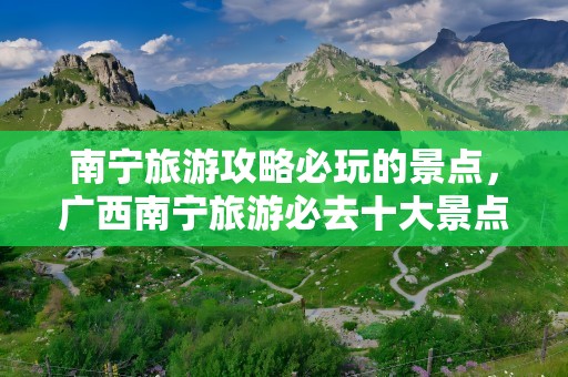 南宁旅游攻略必玩的景点，广西南宁旅游必去十大景点排名