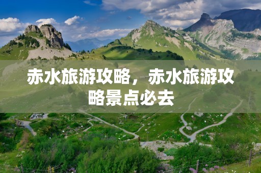 赤水旅游攻略，赤水旅游攻略景点必去