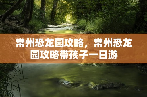 常州恐龙园攻略，常州恐龙园攻略带孩子一日游