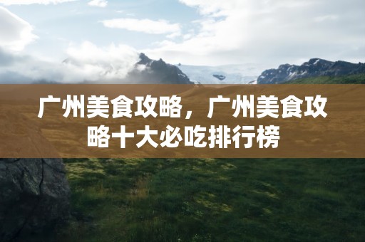 广州美食攻略，广州美食攻略十大必吃排行榜
