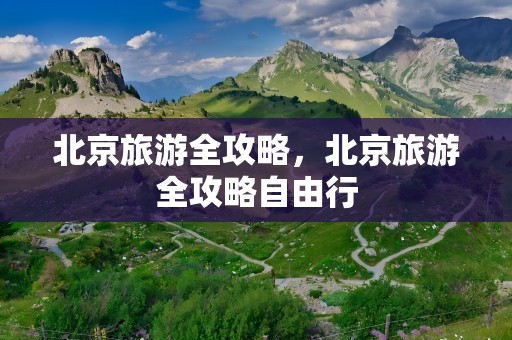 北京旅游全攻略，北京旅游全攻略自由行