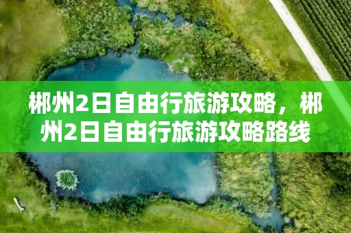 郴州2日自由行旅游攻略，郴州2日自由行旅游攻略路线