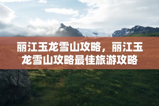 丽江玉龙雪山攻略，丽江玉龙雪山攻略最佳旅游攻略